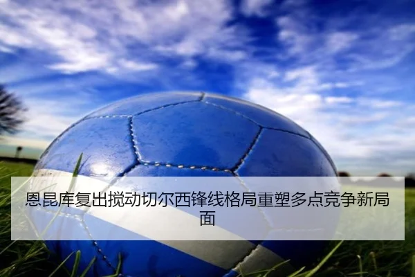 恩昆库复出搅动切尔西锋线格局重塑多点竞争新局面