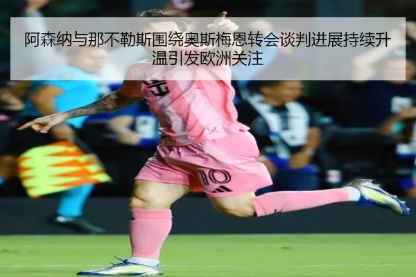 阿森纳与那不勒斯围绕奥斯梅恩转会谈判进展持续升温引发欧洲关注