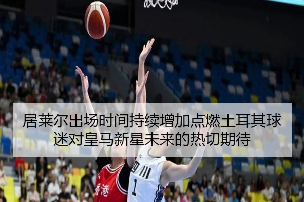 居莱尔出场时间持续增加点燃土耳其球迷对皇马新星未来的热切期待